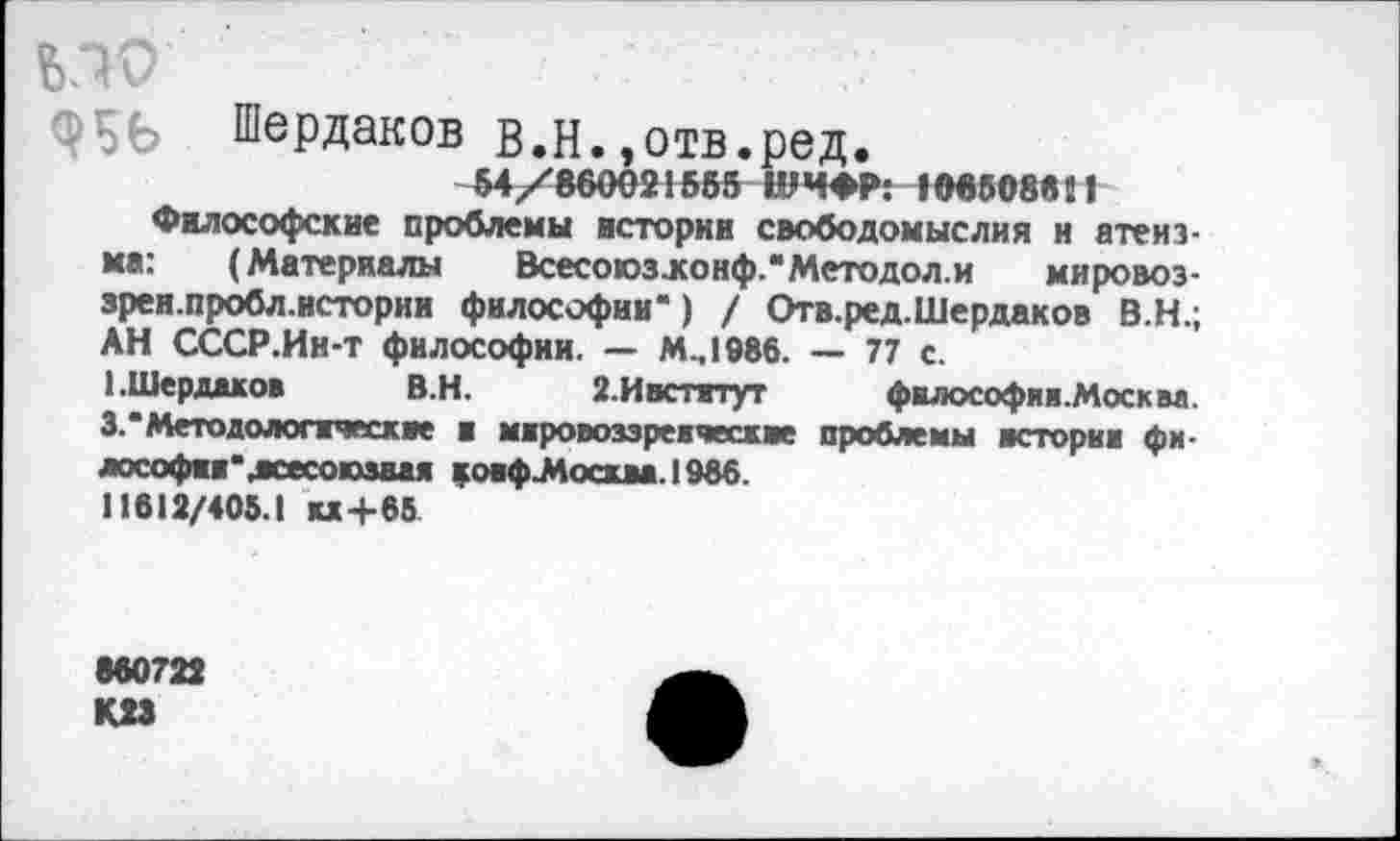 ﻿ьдо	■
ОБЬ Шердаков в.Н.,отв.ред.
54/860021585 ШИФР: 108808611
Философские проблемы истории свободомыслия и атеизма: (Материалы Всесоюзжонф.*Методол.и мировоз-зрен.пробл.истории философии*) / Отв.ред.Шердаков В.Н.; АН СССР.Ин-т философии. — М.,1986. — 77 с.
1.Шерддков В.Н. 2.Ивститут философяя.Москаа. 3.*Методологические и мировоззреическве проблемы истории фи-лософии'жесоюзаая ковфМосиа.1966.
11612/405.1 «+65
860722
К.23